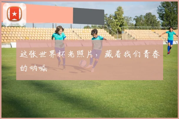 这张世界杯老照片，藏着我们青春的呐喊