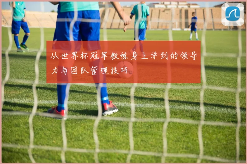 从世界杯冠军教练身上学到的领导力与团队管理技巧