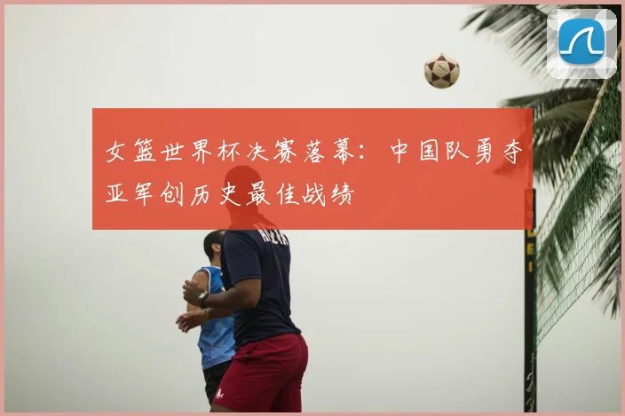 女篮世界杯决赛落幕：中国队勇夺亚军创历史最佳战绩