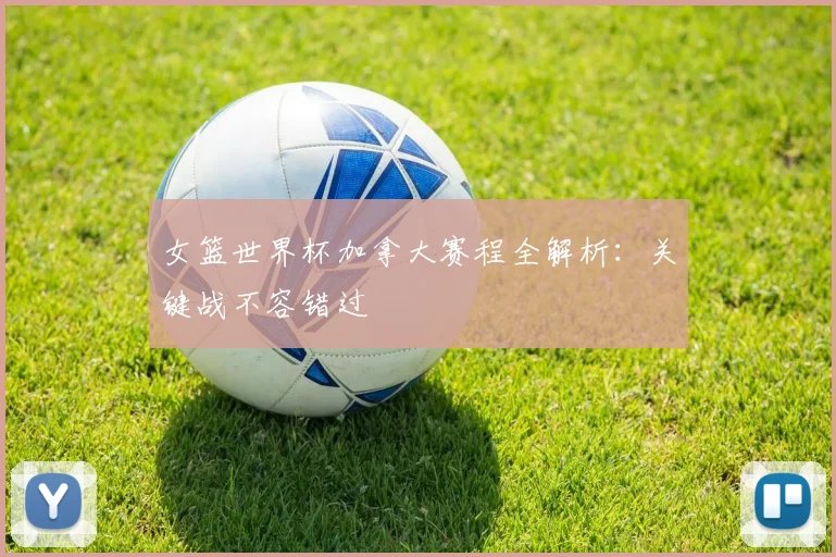 女篮世界杯加拿大赛程全解析：关键战不容错过
