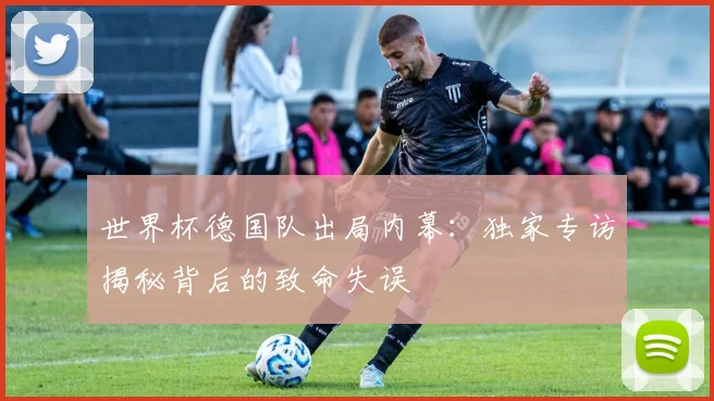 世界杯德国队出局内幕:独家专访揭秘背后的致命失误