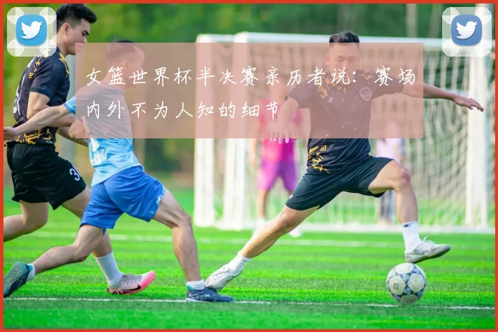 女篮世界杯半决赛亲历者说：赛场内外不为人知的细节