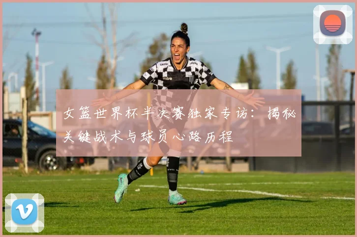 女篮世界杯半决赛独家专访：揭秘关键战术与球员心路历程