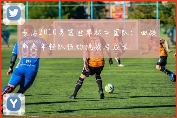 专访2010男篮世界杯中国队:回顾那支年轻队伍的挑战与成长