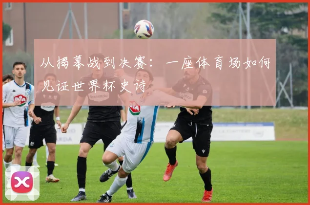 从揭幕战到决赛:一座体育场如何见证世界杯史诗