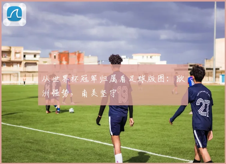 从世界杯冠军归属看足球版图：欧洲强势，南美坚守