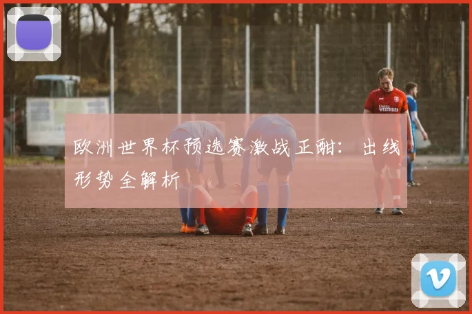 欧洲世界杯预选赛激战正酣：出线形势全解析