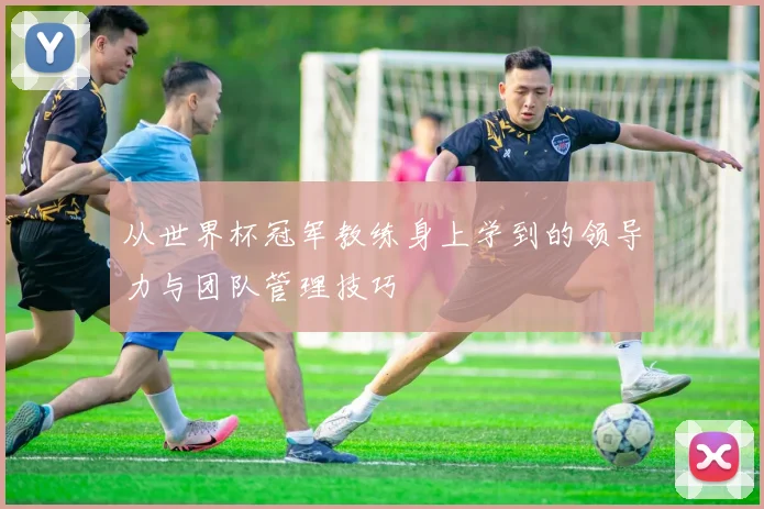 从世界杯冠军教练身上学到的领导力与团队管理技巧