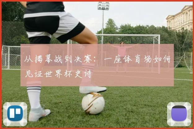 从揭幕战到决赛:一座体育场如何见证世界杯史诗