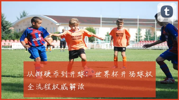 从掷硬币到开球:世界杯开场球权全流程权威解读