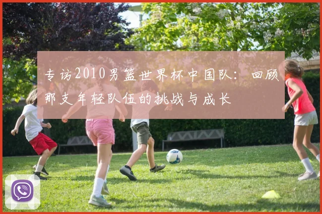 专访2010男篮世界杯中国队:回顾那支年轻队伍的挑战与成长