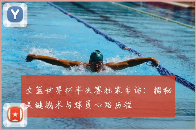 女篮世界杯半决赛独家专访：揭秘关键战术与球员心路历程