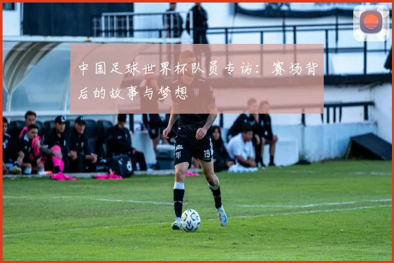 中国足球世界杯队员专访：赛场背后的故事与梦想